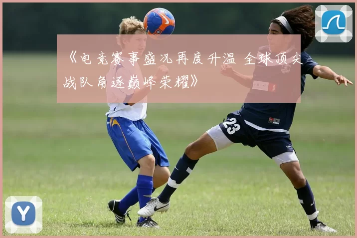 《电竞赛事盛况再度升温 全球顶尖战队角逐巅峰荣耀》