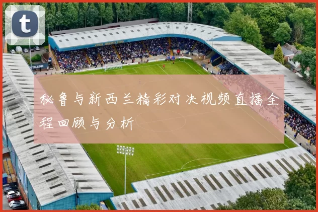 秘鲁与新西兰精彩对决视频直播全程回顾与分析