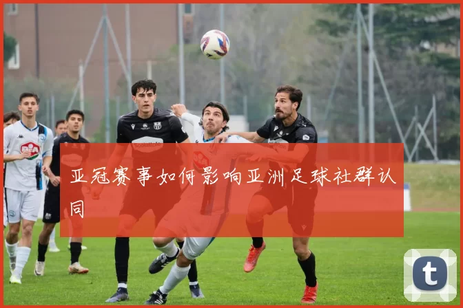 亚冠赛事如何影响亚洲足球社群认同