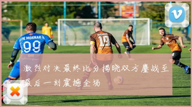 激烈对决最终比分揭晓双方鏖战至最后一刻震撼全场