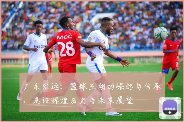广东宏远：篮球王朝的崛起与传承，见证辉煌历史与未来展望