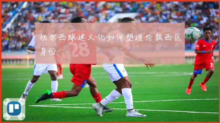 切尔西球迷文化如何塑造伦敦西区身份