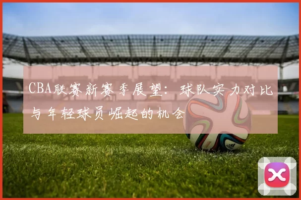 CBA联赛新赛季展望：球队实力对比与年轻球员崛起的机会