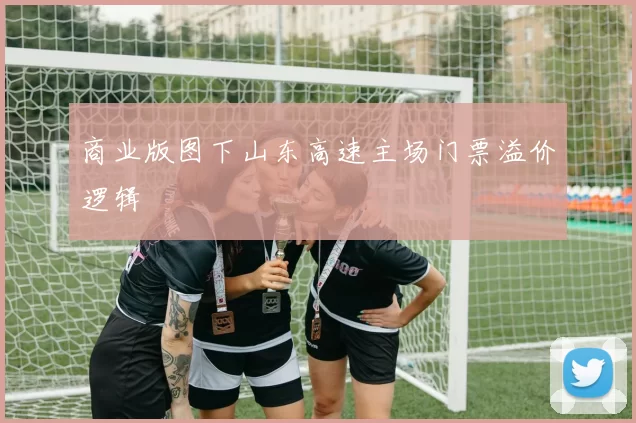 商业版图下山东高速主场门票溢价逻辑