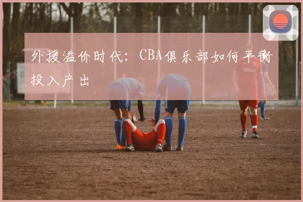 外援溢价时代：CBA俱乐部如何平衡投入产出
