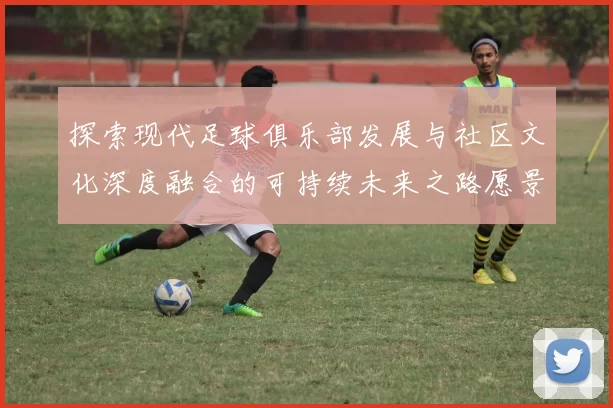 探索现代足球俱乐部发展与社区文化深度融合的可持续未来之路愿景