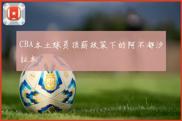 CBA本土球员顶薪政策下的阿不都沙拉木