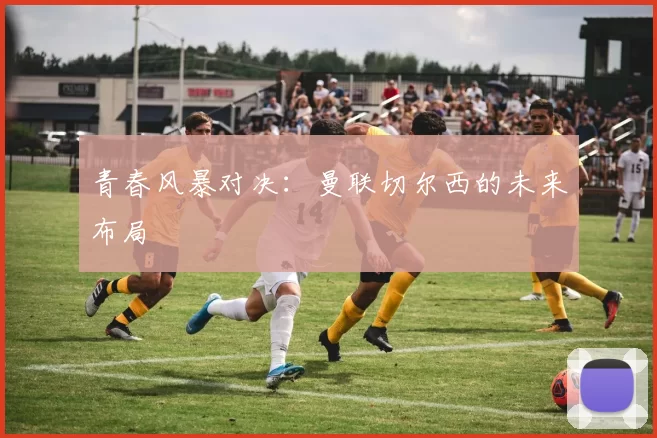 青春风暴对决：曼联切尔西的未来布局