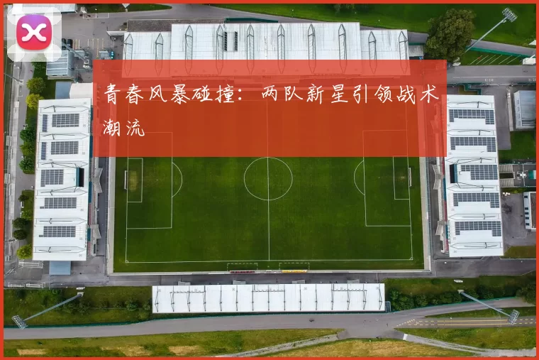 青春风暴碰撞：两队新星引领战术潮流