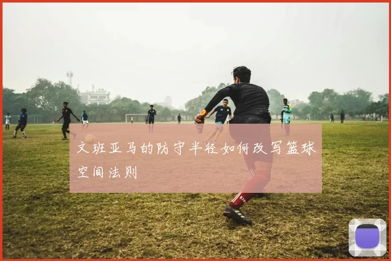 文班亚马的防守半径如何改写篮球空间法则