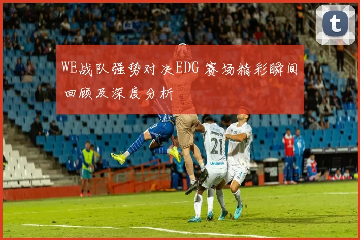 WE战队强势对决EDG 赛场精彩瞬间回顾及深度分析
