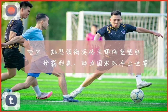 哈里·凯恩领衔英格兰锋线重塑经典锋霸形象，助力国家队冲击世界杯荣耀