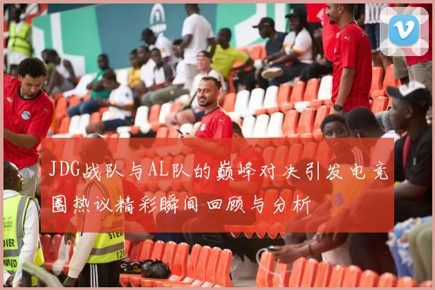 JDG战队与AL队的巅峰对决引发电竞圈热议精彩瞬间回顾与分析