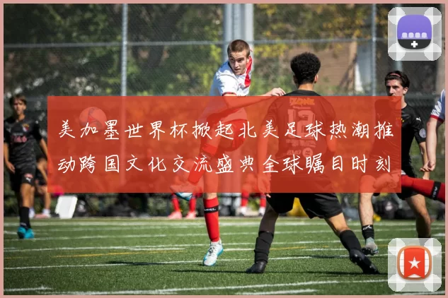 美加墨世界杯掀起北美足球热潮推动跨国文化交流盛典全球瞩目时刻