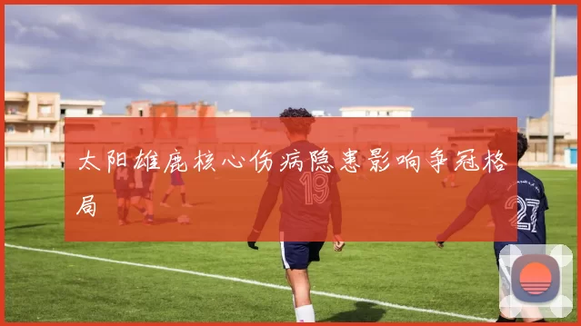 太阳雄鹿核心伤病隐患影响争冠格局
