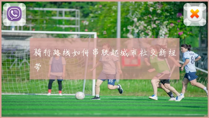 骑行路线如何串联起城市社交新纽带