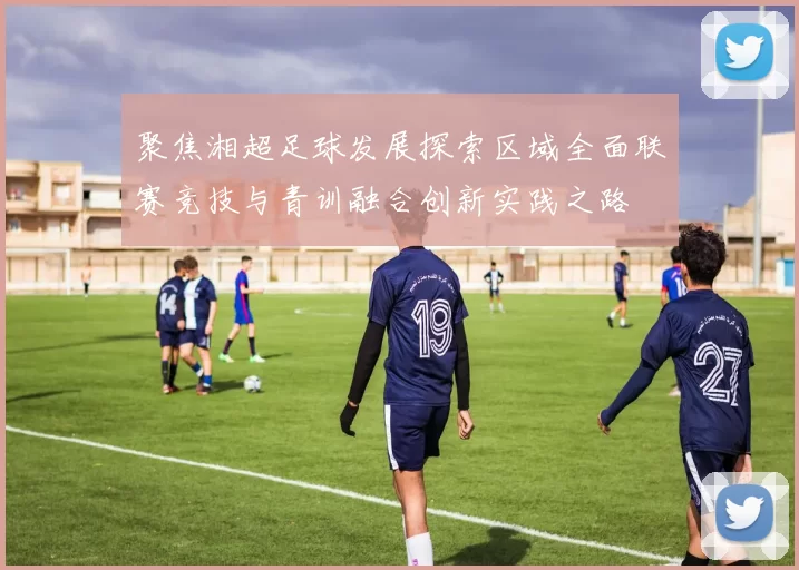 聚焦湘超足球发展探索区域全面联赛竞技与青训融合创新实践之路