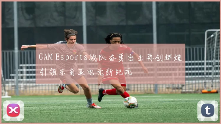 GAM Esports战队奋勇出击再创辉煌引领东南亚电竞新纪元